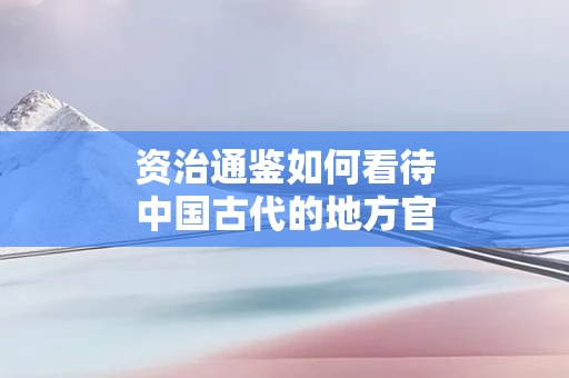 资治通鉴如何看待中国古代的地方官制度