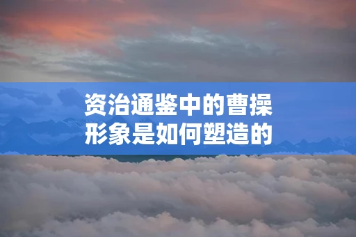 资治通鉴中的曹操形象是如何塑造的