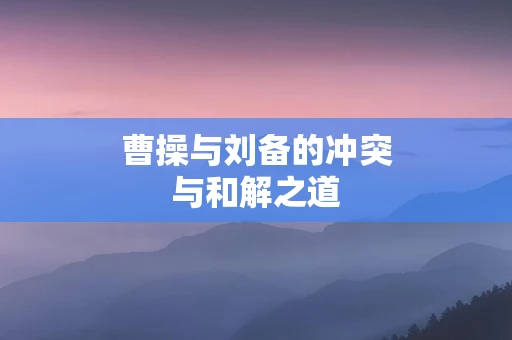 曹操与刘备的冲突与和解之道