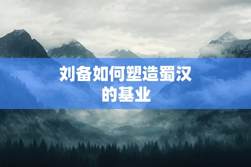 刘备如何塑造蜀汉的基业
