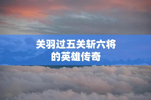 关羽过五关斩六将的英雄传奇