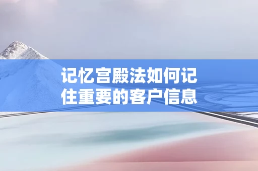 记忆宫殿法如何记住重要的客户信息