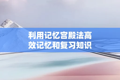 利用记忆宫殿法高效记忆和复习知识点